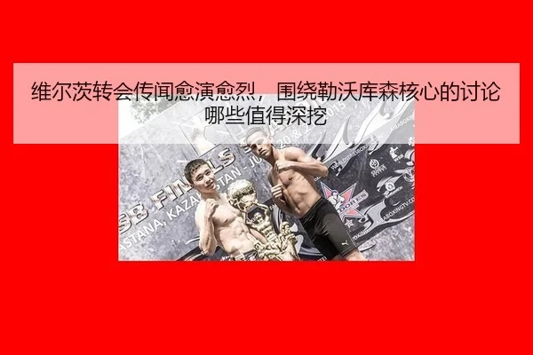 维尔茨转会传闻愈演愈烈，围绕勒沃库森核心的讨论哪些值得深挖
